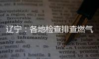 辽宁：各地检查排查燃气安全 严打转包挂靠行为