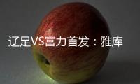 辽足VS富力首发�：雅库布首发 杨旭前锋肇俊哲中场