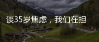 谈35岁焦虑
，我们在担忧什么	？真有职场年龄红线吗？