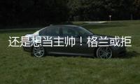 还是想当主帅！格兰或拒绝北控加盟其他球队，北控已做出应变
！