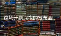 这场开到深夜的发布会，信息量不小
！