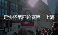 足协杯第四轮赛程：上海海港客战天津津门虎