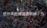 足协奔赴德国选新帅�：为省钱+德国足球水平高
