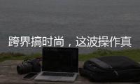 跨界搞时尚
，这波操作真走心