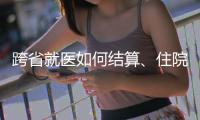 跨省就医如何结算、住院有无限制规定，医保局这么说