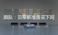 跟队：贝蒂斯准备买下阿斯拉尼的部分所有权
，最多报价800万欧
