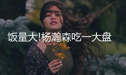 杨瀚森的饭量翻译食量很大