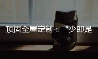 顶固全屋定制
：“少即是多”的不同演绎 诠释极简生活之美