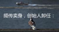 频传卖身	
，创始人卸任
：盒马8年新零售之路为何“一直在试错”？