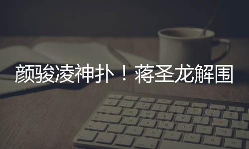 颜骏蒋圣龙解围失误