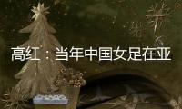 高红	：当年中国女足在亚特兰大绽放，是超越竞技本身的精神共鸣