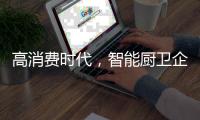 高消费时代	，智能厨卫企业必须面对高成本