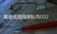 高迪谈西海岸队内U22国脚：很低调很谦卑�，他们未来的路会很好