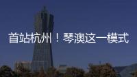 首站杭州！琴澳这一模式，备受关注→