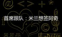 首席跟队：米兰想签阿奇