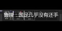 鲁媒�：国足几乎没有还手之力，需尽快敲定正印主帅推动战术重建