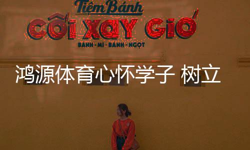 心怀学树让鸿源体育心无旁骛