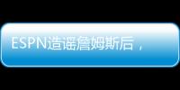 ESPN造谣詹姆斯后�，修改文章，但没有道歉	！