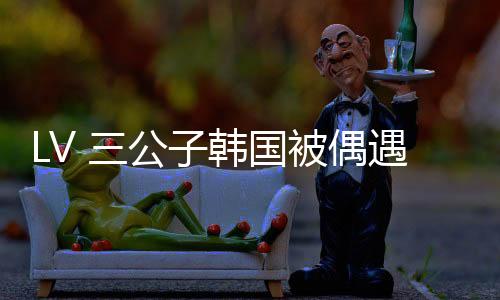 真人都看到 LV 三公子身影
