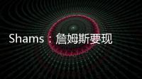 Shams：詹姆斯要现在&湖人要未来 双方肯定有些艰难的对话要进行