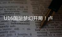 U16国足梦幻开局！卢琦政6分钟闪击，万项助攻，3场4人破门
