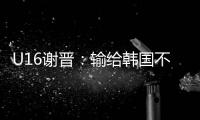 U16谢晋：输给韩国不代表失败
，能让我们更好地反省自己