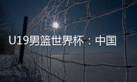 U19男篮世界杯：中国队不敌斯洛文尼亚遭遇三连败