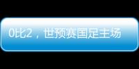0比2，世预赛国足主场不敌澳大利亚