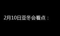 2月10日亚冬会看点：多名冬奥会冠军将出战