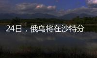24日，俄乌将在沙特分别与美会谈