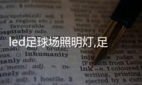 led足球场照明灯,足球场专用led照明灯,构建出具备当代气场的运动场地